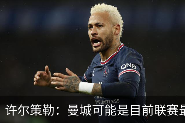 许尔策勒：曼城可能是目前联赛最强球队，我们要争取晋级